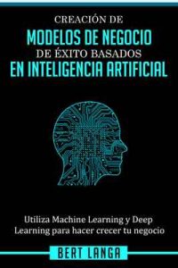 Creación de Modelos de Negocio de éxito basados en Inteligencia Artificial: Utiliza Machine Learning y Deep Learning para hacer crecer tu negocio (TENDENCIAS nº 1) – Bert Langa [ePub & Kindle]