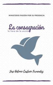 La Consagración, la llave de la unción: Ministerio Pasión por su presencia – José Antonio Castaño Fernandez [ePub & Kindle]