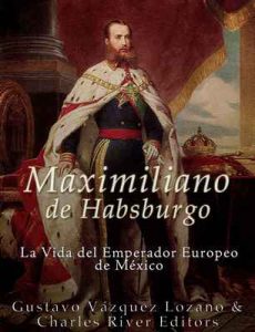 Maximiliano de Habsburgo: La Vida del Emperador Europeo de México – Gustavo Vazquez Lozano, Charles River Editors [ePub & Kindle]